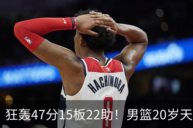 狂轰47分15板22助！男篮20岁天才后卫杀疯了：这2战让他媲美徐杰